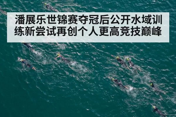 潘展乐世锦赛夺冠后公开水域训练新尝试再创个人更高竞技巅峰