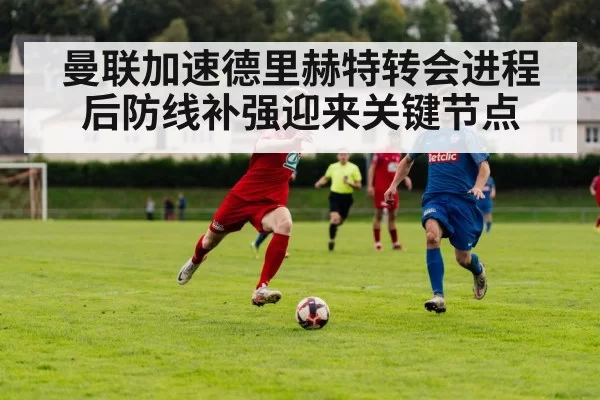 曼联加速德里赫特转会进程 后防线补强迎来关键节点