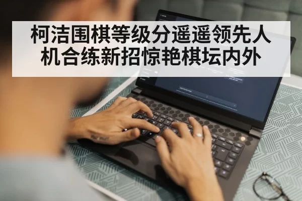 柯洁围棋等级分遥遥领先人机合练新招惊艳棋坛内外