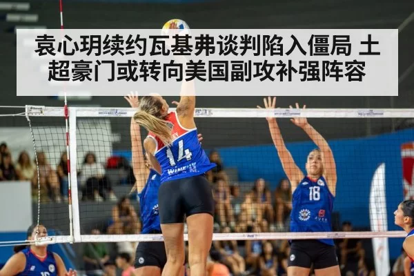 袁心玥续约瓦基弗谈判陷入僵局 土超豪门或转向美国副攻补强阵容