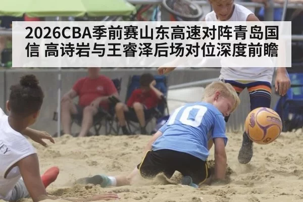 2026CBA季前赛山东高速对阵青岛国信 高诗岩与王睿泽后场对位深度前瞻